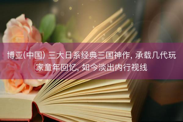 博亚(中国) 三大日系经典三国神作， 承载几代玩家童年回忆， 如今淡出内行视线