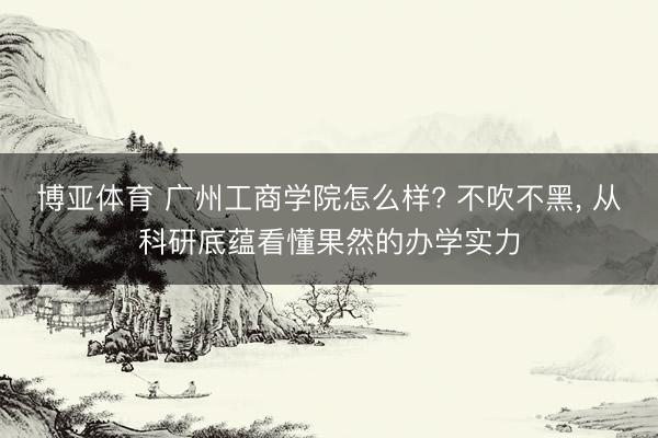 博亚体育 广州工商学院怎么样? 不吹不黑， 从科研底蕴看懂果然的办学实力
