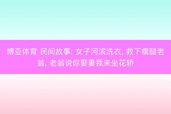 博亚体育 民间故事: 女子河滨洗衣, 救下瘸腿老翁, 老翁说你娶妻我来坐花轿