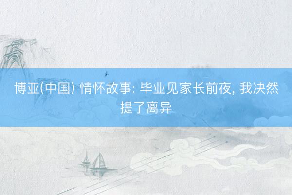 博亚(中国) 情怀故事: 毕业见家长前夜， 我决然提了离异