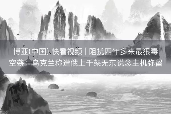 博亚(中国) 快看视频 | 阻扰四年多来最狠毒空袭：乌克兰称遭俄上千架无东说念主机弥留