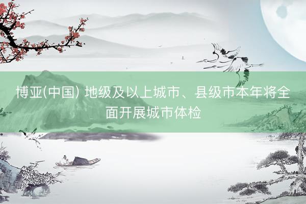 博亚(中国) 地级及以上城市、县级市本年将全面开展城市体检