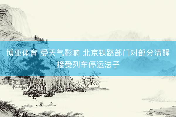 博亚体育 受天气影响 北京铁路部门对部分清醒接受列车停运法子