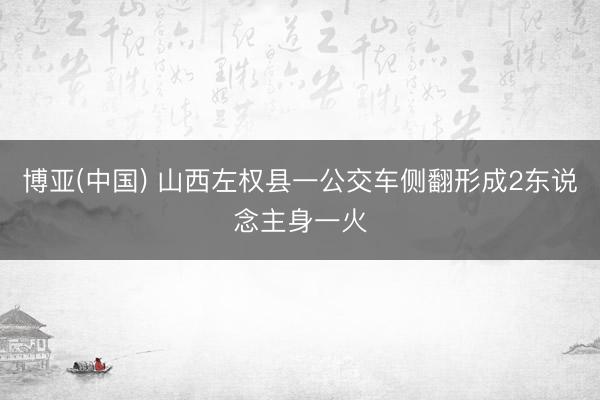 博亚(中国) 山西左权县一公交车侧翻形成2东说念主身一火