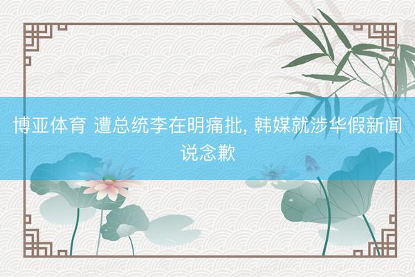 博亚体育 遭总统李在明痛批, 韩媒就涉华假新闻说念歉