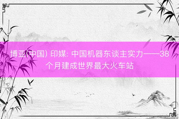 博亚(中国) 印媒: 中国机器东谈主实力——38个月建成世界最大火车站