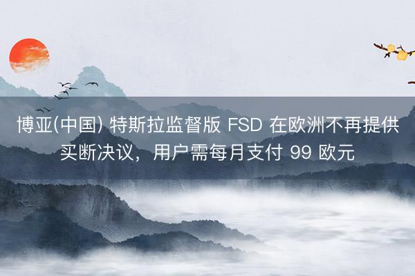 博亚(中国) 特斯拉监督版 FSD 在欧洲不再提供买断决议，用户需每月支付 99 欧元