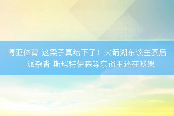 博亚体育 这梁子真结下了！火箭湖东谈主赛后一派杂沓 斯玛特伊森等东谈主还在吵架