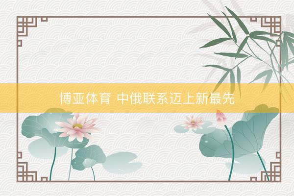 博亚体育 中俄联系迈上新最先