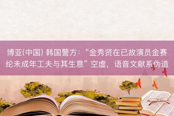 博亚(中国) 韩国警方:“金秀贤在已故演员金赛纶未成年工夫与其生意” 空虚,语音文献系伪造