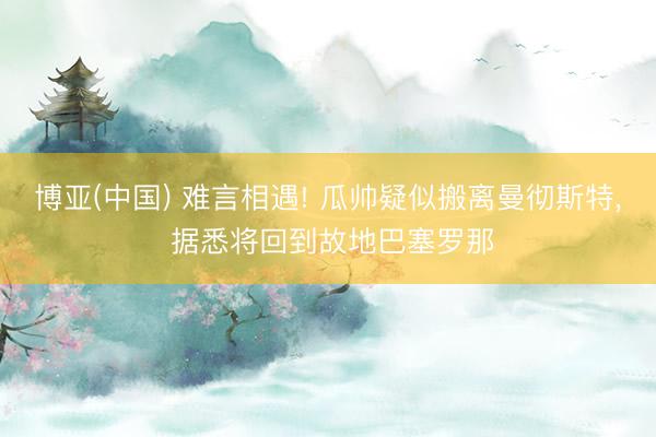 博亚(中国) 难言相遇! 瓜帅疑似搬离曼彻斯特， 据悉将回到故地巴塞罗那