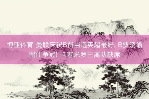 博亚体育 曼联庆祝B费当选英超最好， B费晓谕留住争冠! 卡塞米罗已离队缺席