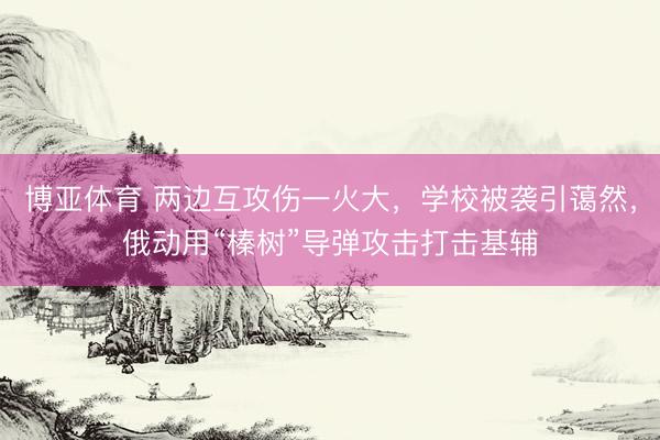 博亚体育 两边互攻伤一火大，学校被袭引蔼然，俄动用“榛树”导弹攻击打击基辅