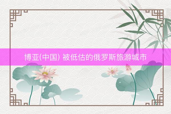 博亚(中国) 被低估的俄罗斯旅游城市