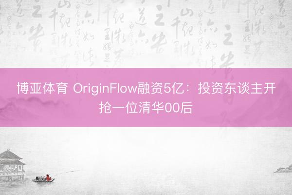 博亚体育 OriginFlow融资5亿：投资东谈主开抢一位清华00后