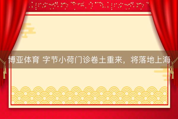 博亚体育 字节小荷门诊卷土重来，将落地上海