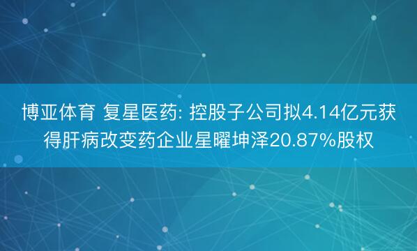 博亚体育 复星医药: 控股子公司拟4.14亿元获得肝病改变药企业星曜坤泽20.87%股权