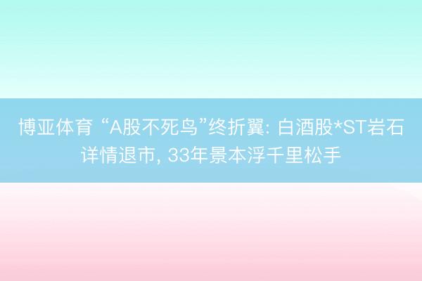 博亚体育 “A股不死鸟”终折翼: 白酒股*ST岩石详情退市， 33年景本浮千里松手