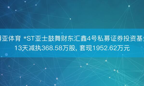 博亚体育 *ST亚士鼓舞财东汇鑫4号私募证券投资基金13天减执368.58万股, 套现1952.62万元