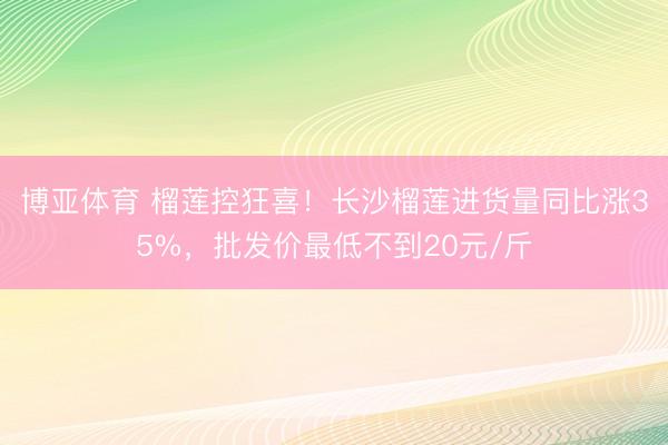 博亚体育 榴莲控狂喜！长沙榴莲进货量同比涨35%，批发价最低不到20元/斤