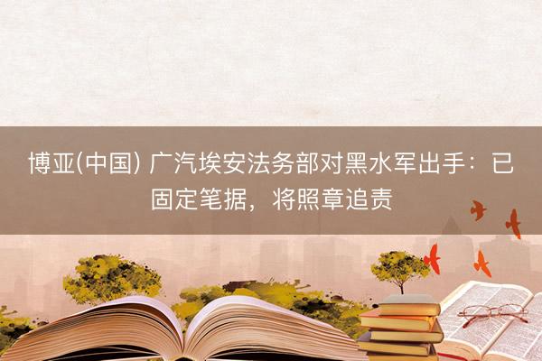 博亚(中国) 广汽埃安法务部对黑水军出手：已固定笔据，将照章追责