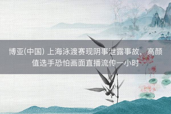 博亚(中国) 上海泳渡赛现阴事泄露事故，高颜值选手恐怕画面直播流传一小时
