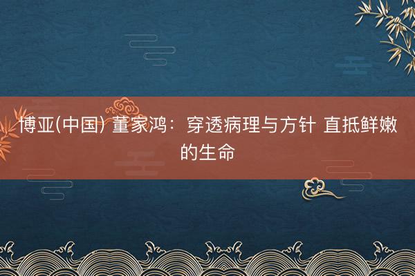 博亚(中国) 董家鸿:穿透病理与方针 直抵鲜嫩的生命