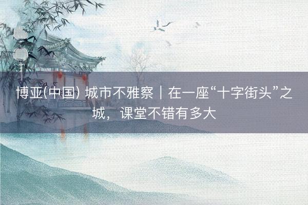 博亚(中国) 城市不雅察｜在一座“十字街头”之城，课堂不错有多大