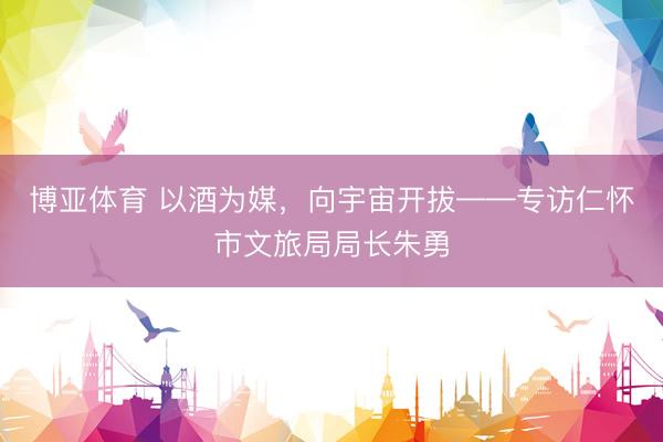 博亚体育 以酒为媒，向宇宙开拔——专访仁怀市文旅局局长朱勇