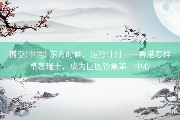 博亚(中国) 东方时候，运行计时——香港怎样卓著瑞士，成为巨匠钞票第一中心