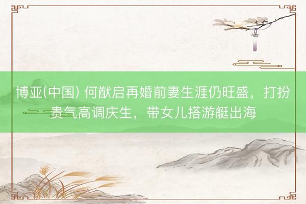 博亚(中国) 何猷启再婚前妻生涯仍旺盛,打扮贵气高调庆生,带女儿搭游艇出海