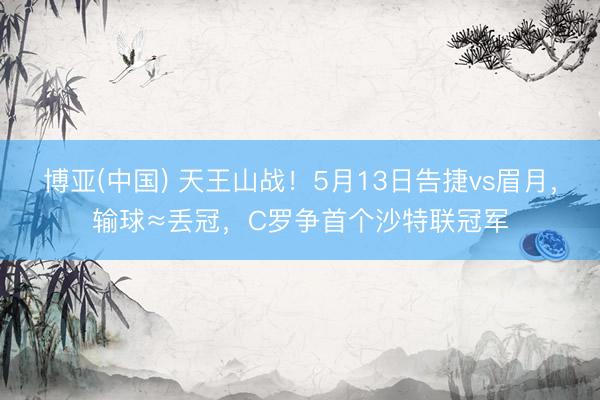 博亚(中国) 天王山战！5月13日告捷vs眉月，输球≈丢冠，C罗争首个沙特联冠军