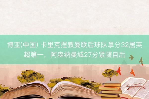 博亚(中国) 卡里克捏教曼联后球队拿分32居英超第一，阿森纳曼城27分紧随自后