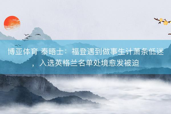博亚体育 泰晤士：福登遇到做事生计萧条低迷，入选英格兰名单处境愈发被迫