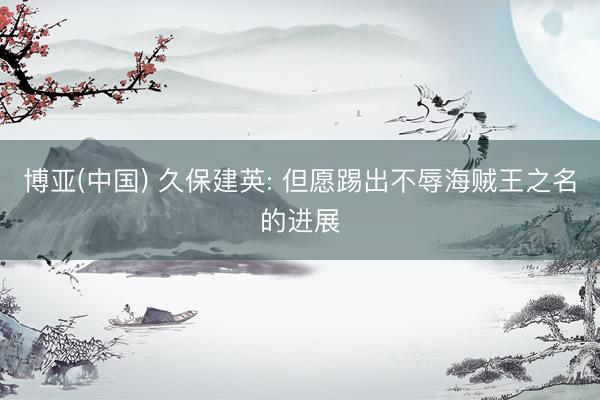 博亚(中国) 久保建英: 但愿踢出不辱海贼王之名的进展
