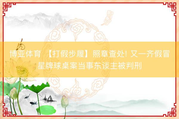 博亚体育 【打假步履】照章查处! 又一齐假冒星牌球桌案当事东谈主被判刑