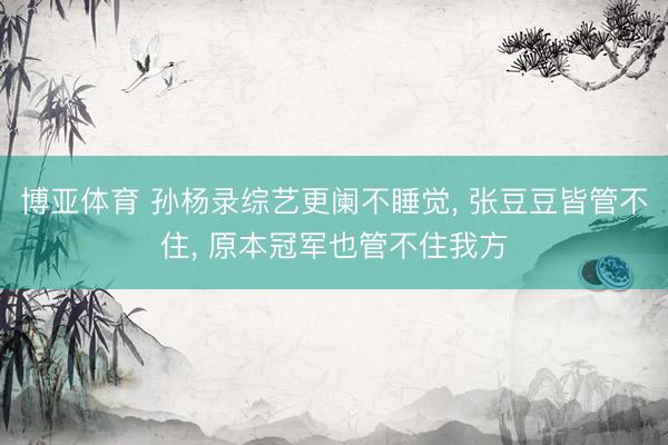 博亚体育 孙杨录综艺更阑不睡觉, 张豆豆皆管不住, 原本冠军也管不住我方