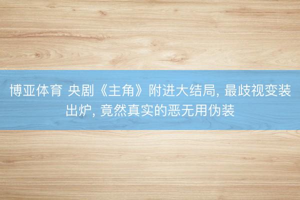 博亚体育 央剧《主角》附进大结局, 最歧视变装出炉, 竟然真实的恶无用伪装