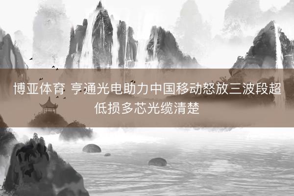 博亚体育 亨通光电助力中国移动怒放三波段超低损多芯光缆清楚