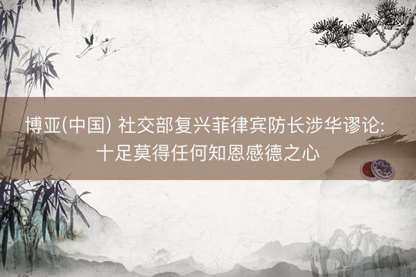 博亚(中国) 社交部复兴菲律宾防长涉华谬论: 十足莫得任何知恩感德之心
