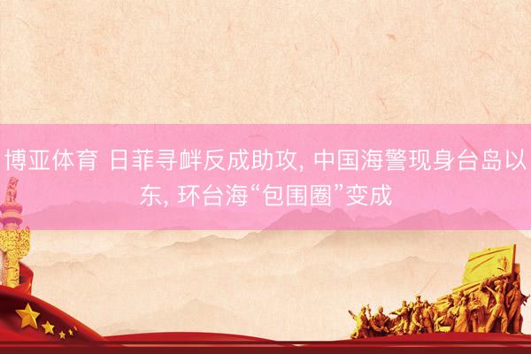 博亚体育 日菲寻衅反成助攻， 中国海警现身台岛以东， 环台海“包围圈”变成