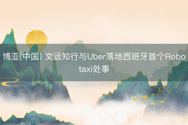 博亚(中国) 文远知行与Uber落地西班牙首个Robotaxi处事