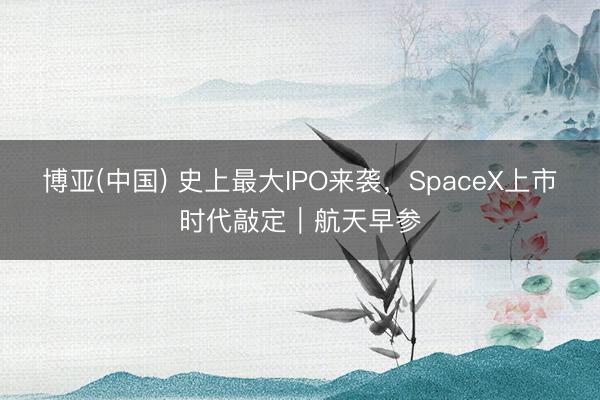 博亚(中国) 史上最大IPO来袭，SpaceX上市时代敲定｜航天早参
