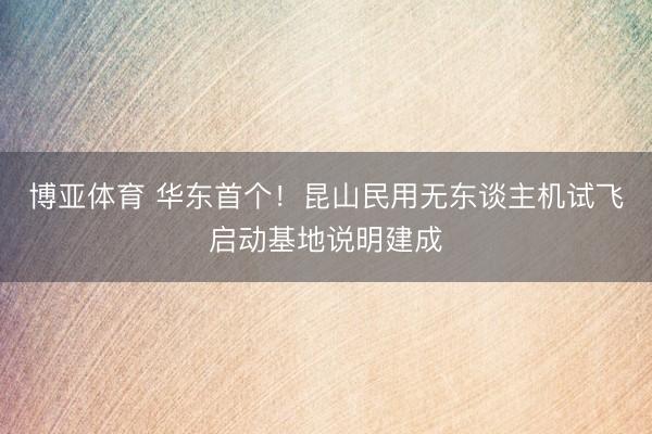 博亚体育 华东首个！昆山民用无东谈主机试飞启动基地说明建成