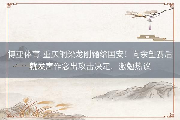 博亚体育 重庆铜梁龙刚输给国安！向余望赛后就发声作念出攻击决定，激勉热议