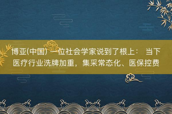 博亚(中国) 一位社会学家说到了根上： 当下医疗行业洗牌加重，集采常态化、医保控费