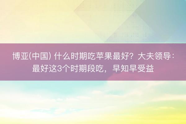 博亚(中国) 什么时期吃苹果最好？大夫领导：最好这3个时期段吃，早知早受益