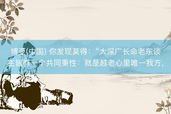 博亚(中国) 你发现莫得：“大深广长命老东谈主皆有一个共同秉性：就是越老心里唯一我方，