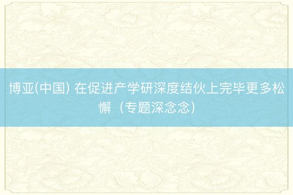 博亚(中国) 在促进产学研深度结伙上完毕更多松懈(专题深念念)