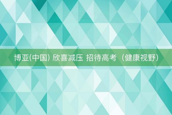 博亚(中国) 欣喜减压 招待高考（健康视野）